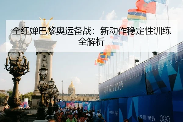 全红婵巴黎奥运备战：新动作稳定性训练全解析