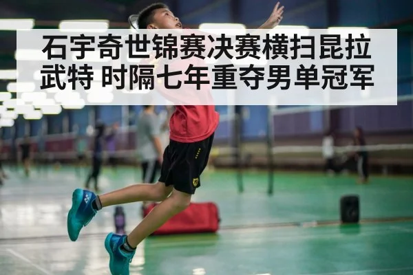石宇奇世锦赛决赛横扫昆拉武特 时隔七年重夺男单冠军