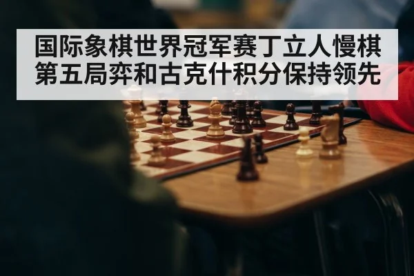 国际象棋世界冠军赛丁立人慢棋第五局弈和古克什积分保持领先