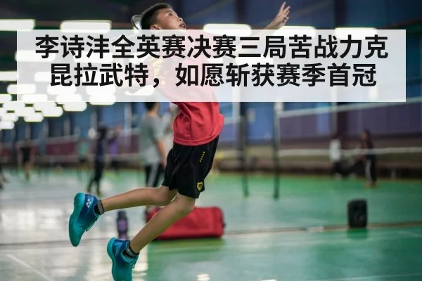 李诗沣全英赛决赛三局苦战力克昆拉武特,如愿斩获赛季首冠