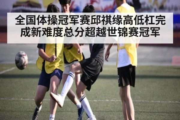 全国体操冠军赛邱祺缘高低杠完成新难度总分超越世锦赛冠军